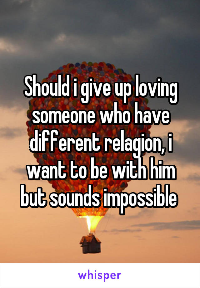 Should i give up loving someone who have different relagion, i want to be with him but sounds impossible 