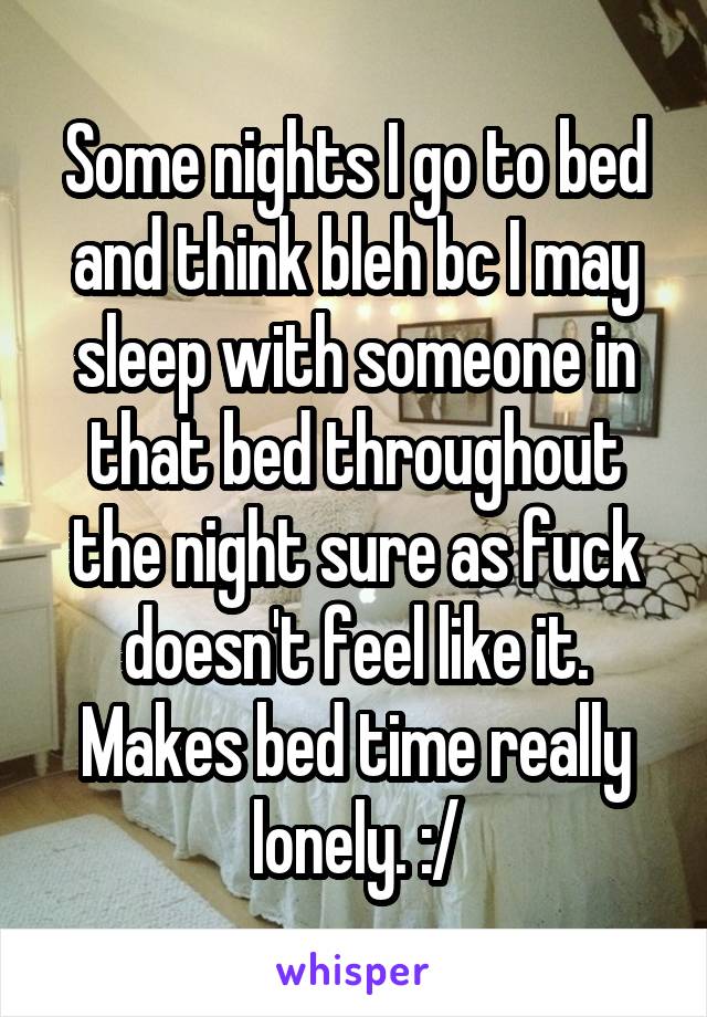 Some nights I go to bed and think bleh bc I may sleep with someone in that bed throughout the night sure as fuck doesn't feel like it. Makes bed time really lonely. :/