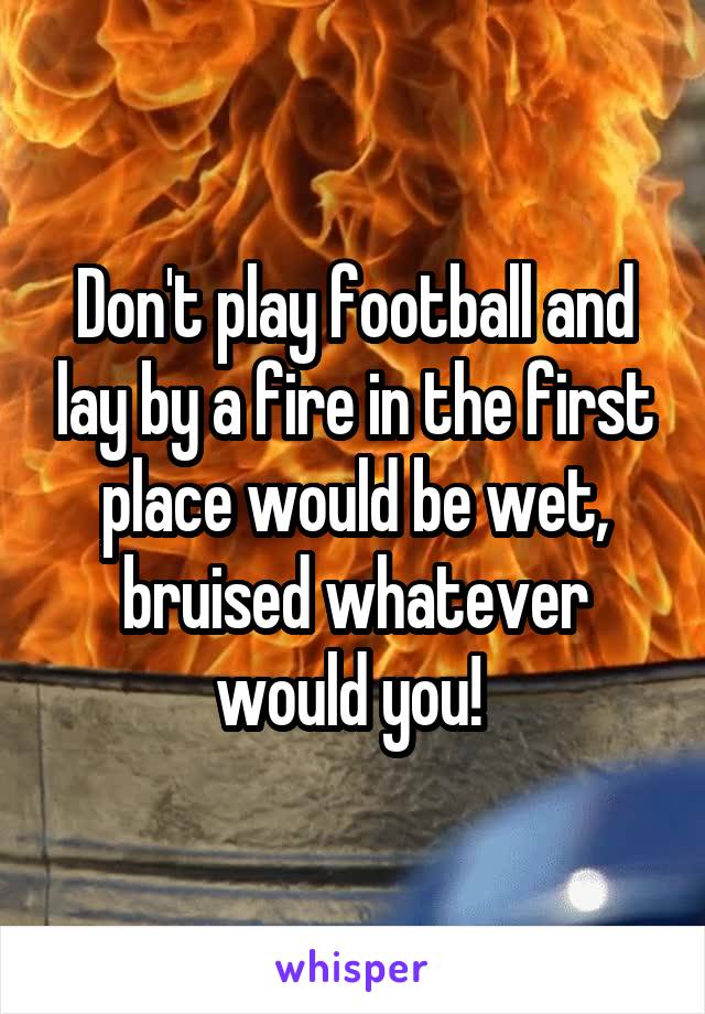 Don't play football and lay by a fire in the first place would be wet, bruised whatever would you! 