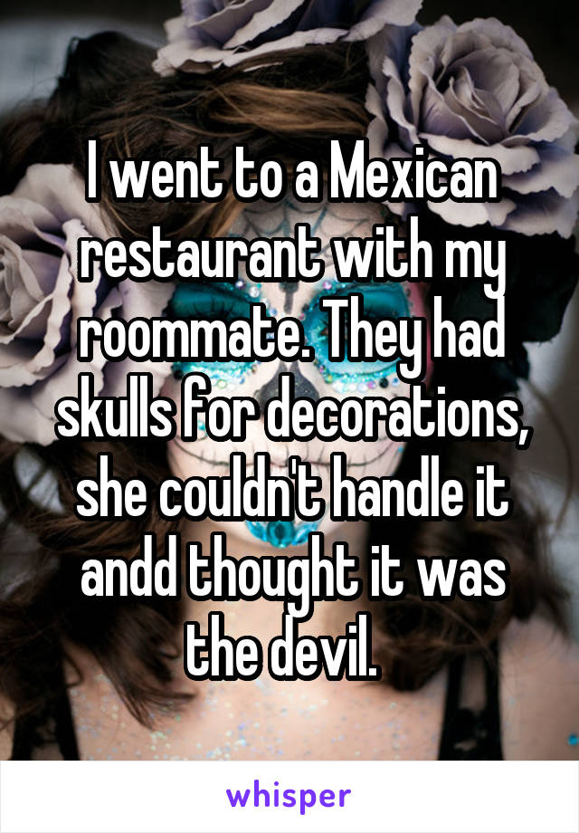 I went to a Mexican restaurant with my roommate. They had skulls for decorations, she couldn't handle it andd thought it was the devil.  