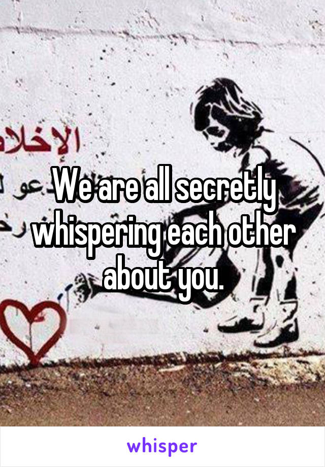 We are all secretly whispering each other about you.