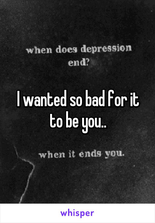 I wanted so bad for it to be you..