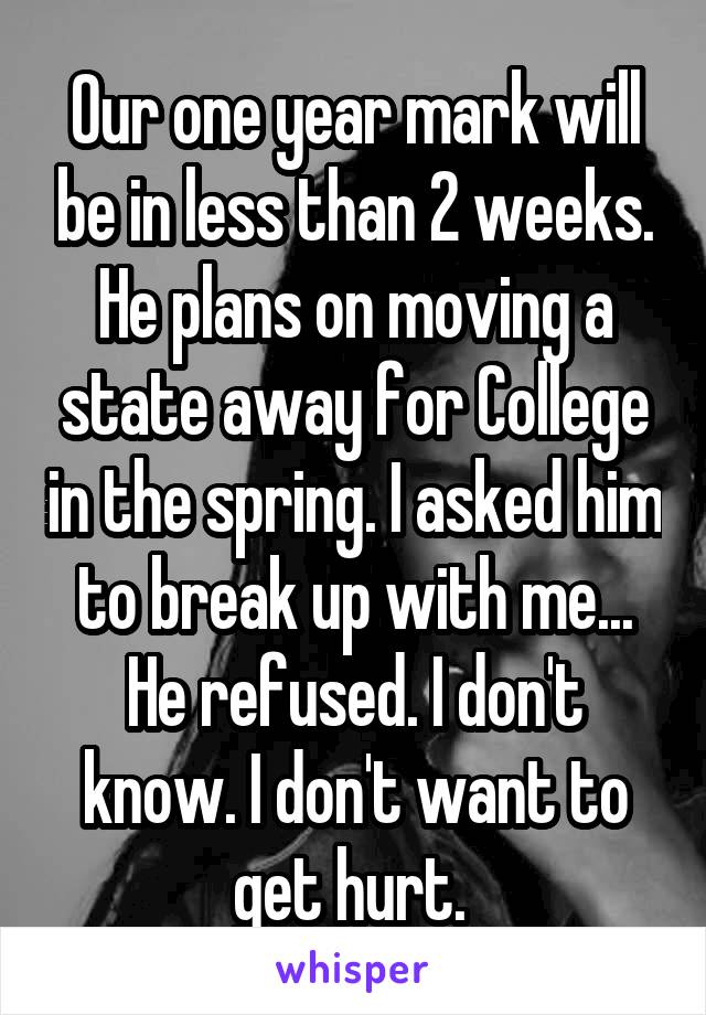 Our one year mark will be in less than 2 weeks. He plans on moving a state away for College in the spring. I asked him to break up with me... He refused. I don't know. I don't want to get hurt. 