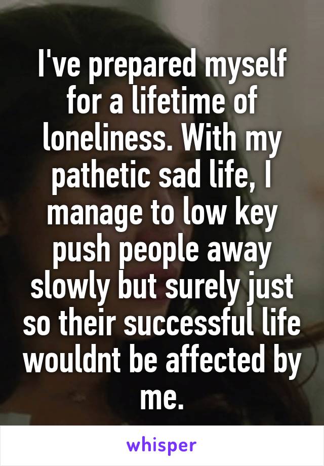 I've prepared myself for a lifetime of loneliness. With my pathetic sad life, I manage to low key push people away slowly but surely just so their successful life wouldnt be affected by me.