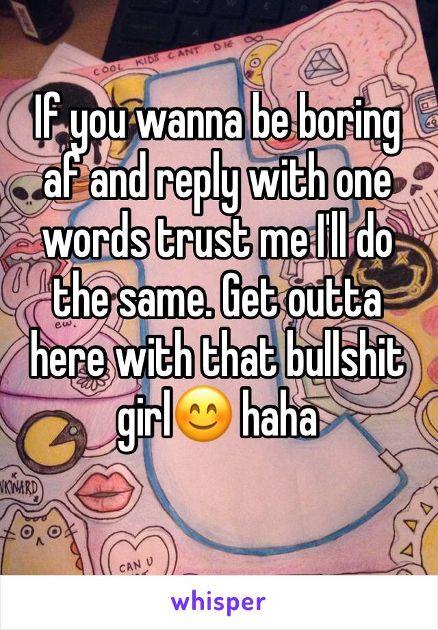 If you wanna be boring af and reply with one words trust me I'll do the same. Get outta here with that bullshit girl😊 haha