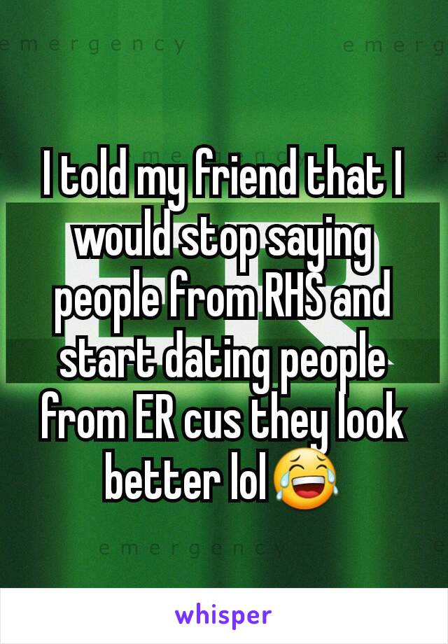 I told my friend that I would stop saying people from RHS and start dating people from ER cus they look better lol😂