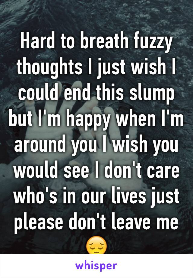 Hard to breath fuzzy thoughts I just wish I could end this slump but I'm happy when I'm around you I wish you would see I don't care who's in our lives just please don't leave me😔