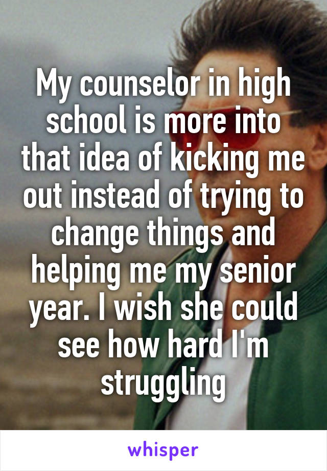 My counselor in high school is more into that idea of kicking me out instead of trying to change things and helping me my senior year. I wish she could see how hard I'm struggling