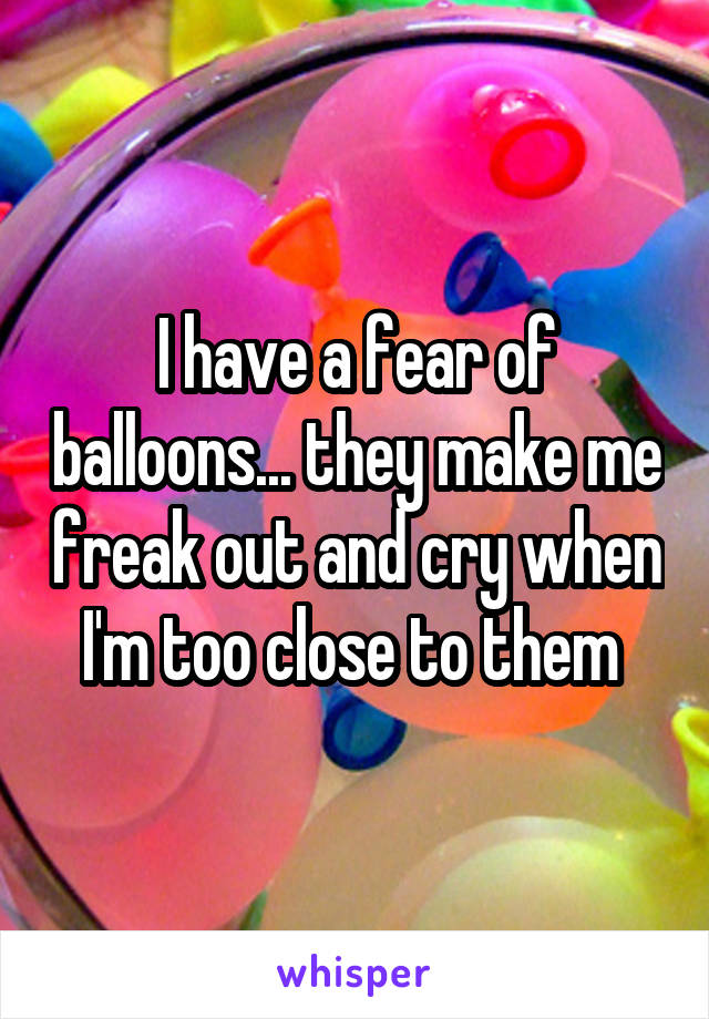 I have a fear of balloons... they make me freak out and cry when I'm too close to them 