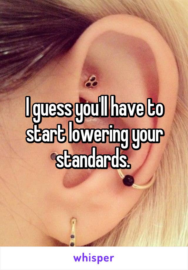 I guess you'll have to start lowering your standards. 