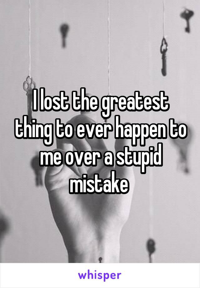 I lost the greatest thing to ever happen to me over a stupid mistake 