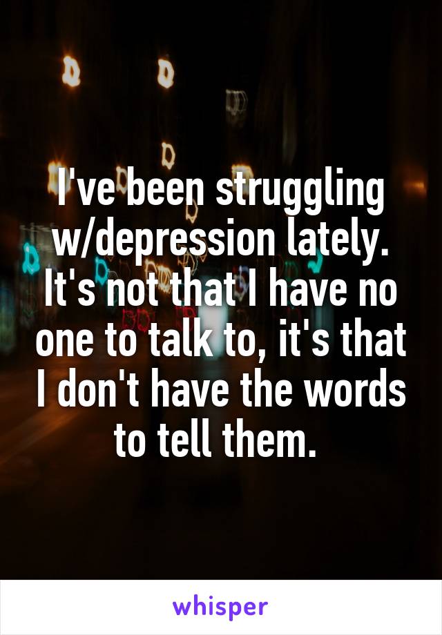 I've been struggling w/depression lately. It's not that I have no one to talk to, it's that I don't have the words to tell them. 