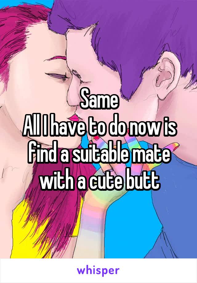 Same
All I have to do now is find a suitable mate with a cute butt