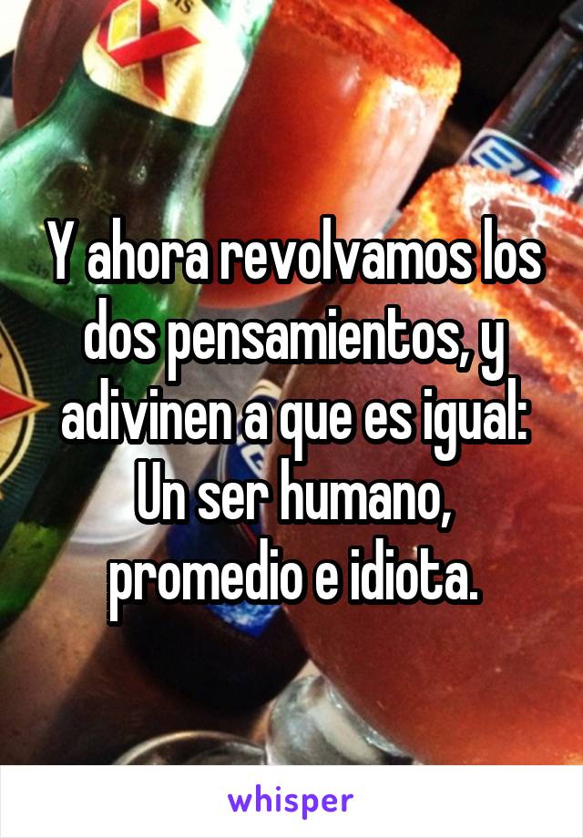 Y ahora revolvamos los dos pensamientos, y adivinen a que es igual: Un ser humano, promedio e idiota.