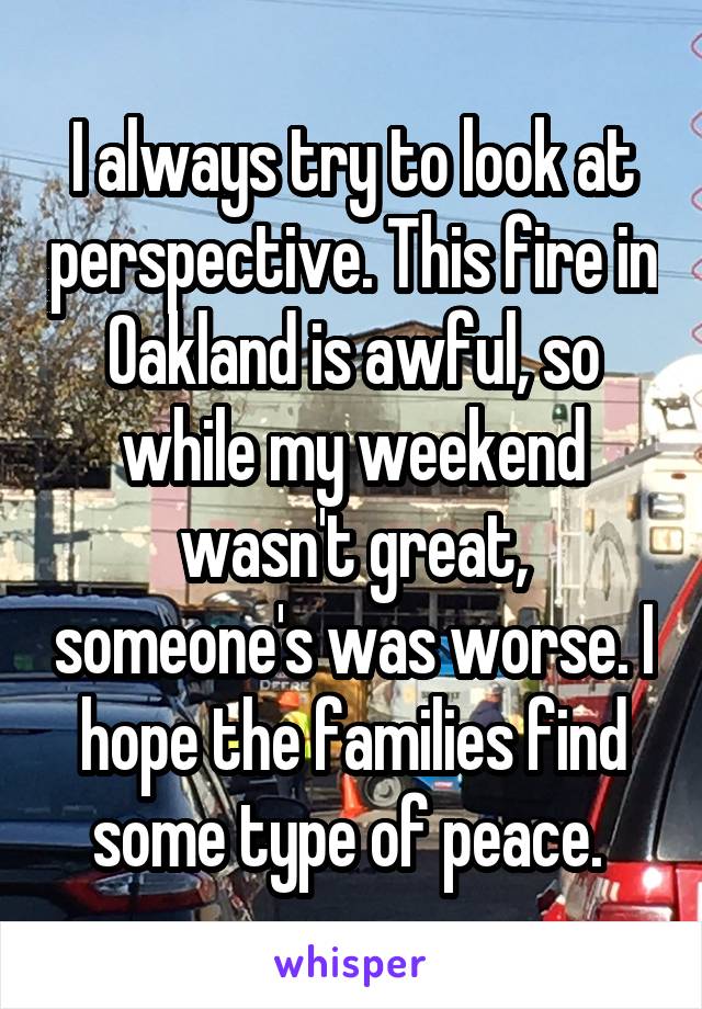 I always try to look at perspective. This fire in Oakland is awful, so while my weekend wasn't great, someone's was worse. I hope the families find some type of peace. 