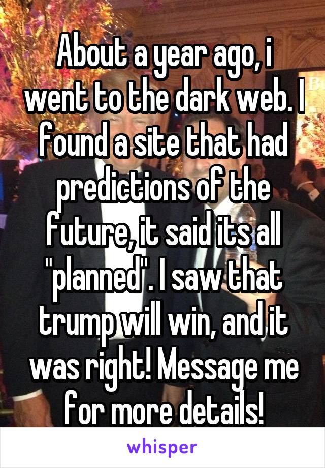 About a year ago, i went to the dark web. I found a site that had predictions of the future, it said its all "planned". I saw that trump will win, and it was right! Message me for more details!