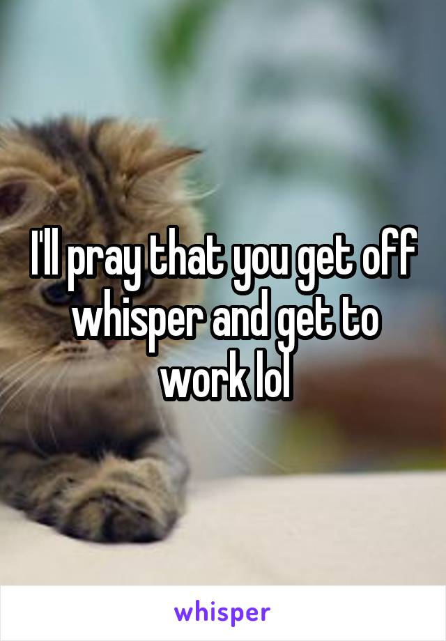 I'll pray that you get off whisper and get to work lol