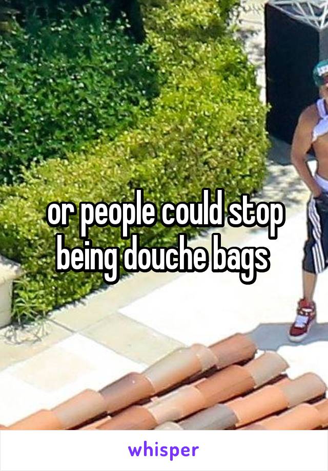 or people could stop being douche bags 