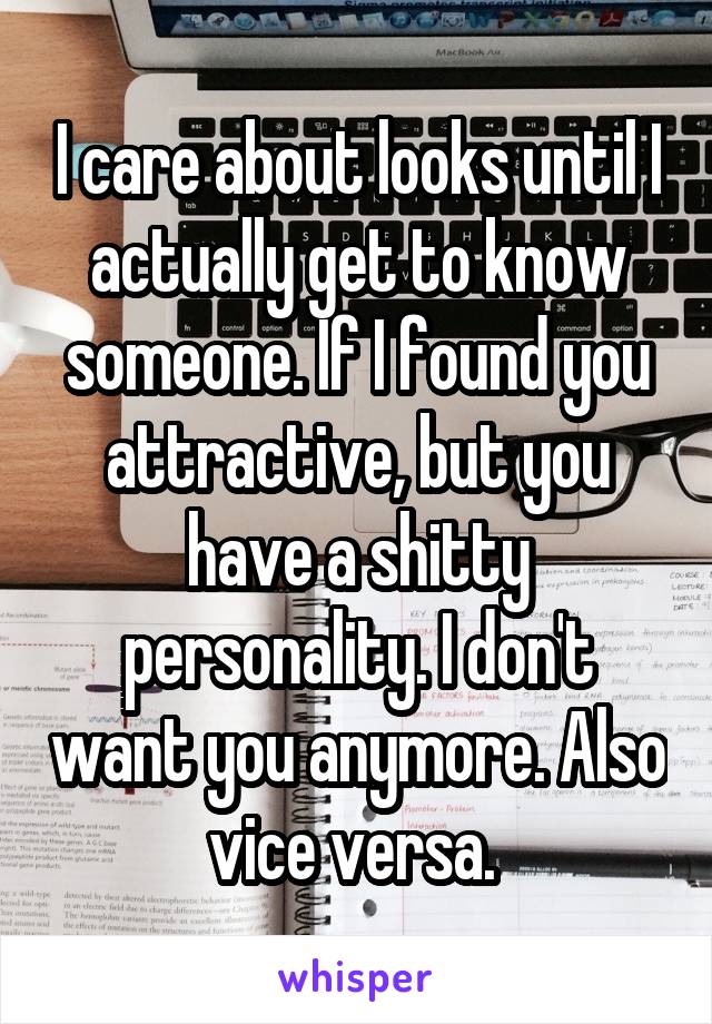 I care about looks until I actually get to know someone. If I found you attractive, but you have a shitty personality. I don't want you anymore. Also vice versa. 