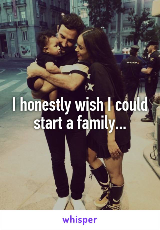 I honestly wish I could start a family...