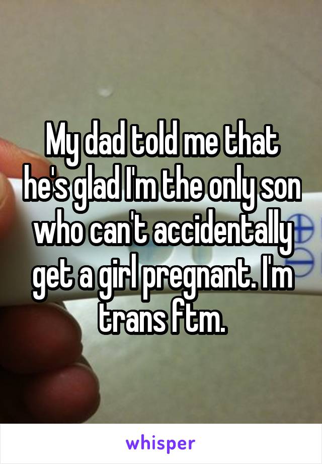 My dad told me that he's glad I'm the only son who can't accidentally get a girl pregnant. I'm trans ftm.