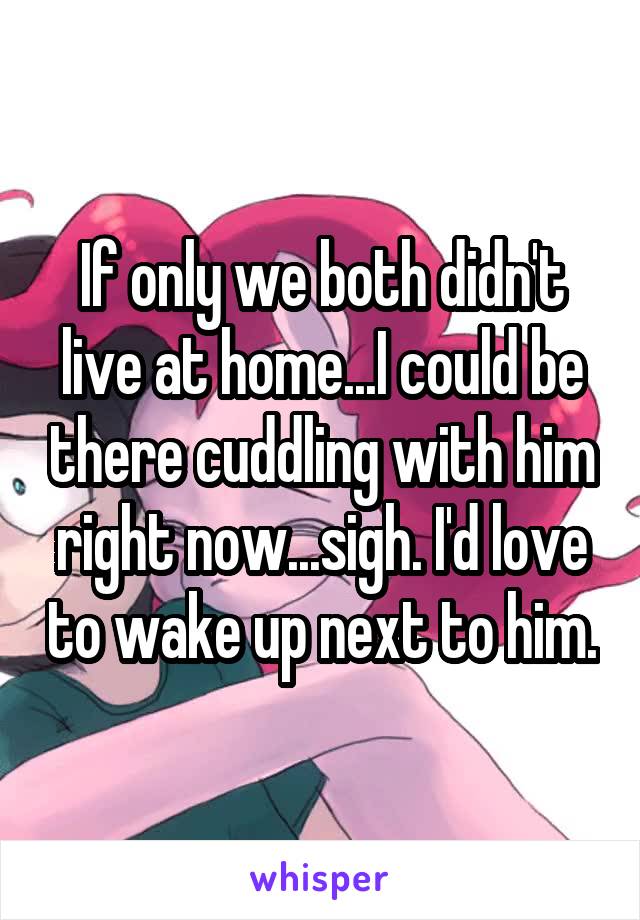 If only we both didn't live at home...I could be there cuddling with him right now...sigh. I'd love to wake up next to him.