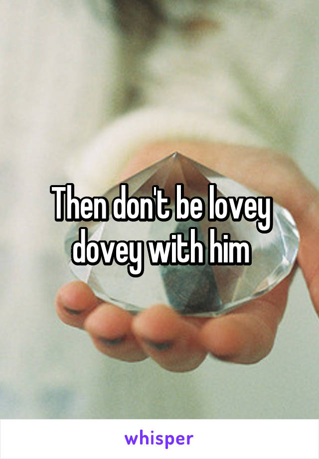 Then don't be lovey dovey with him