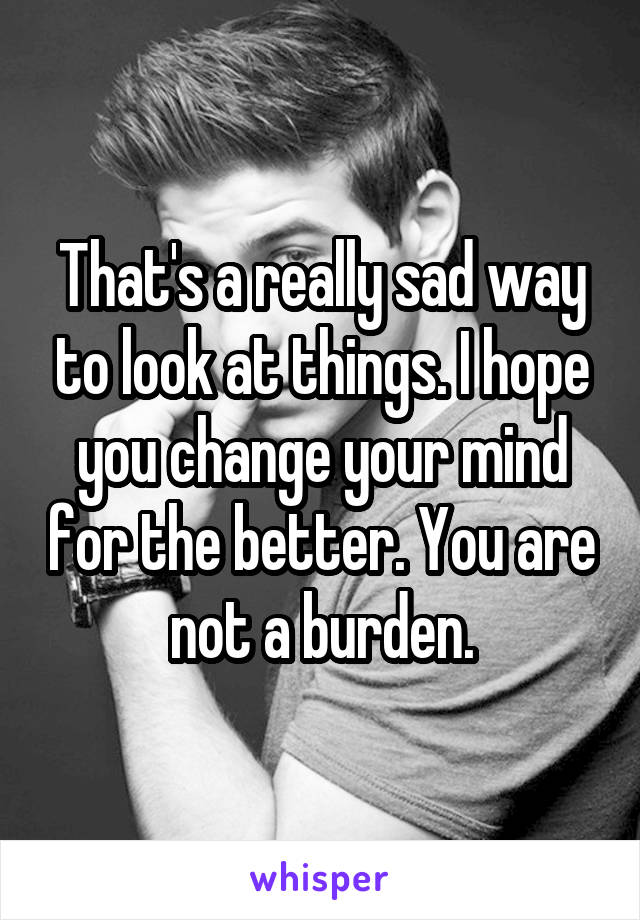 That's a really sad way to look at things. I hope you change your mind for the better. You are not a burden.