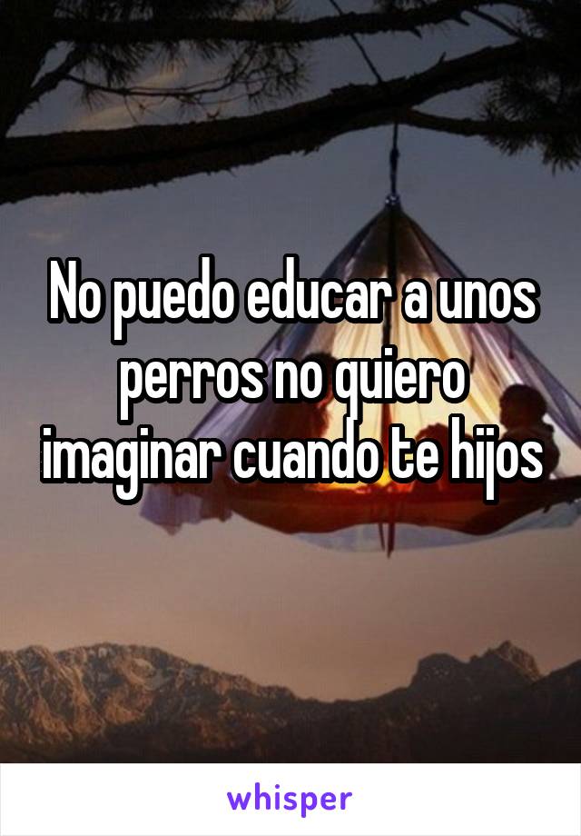 No puedo educar a unos perros no quiero imaginar cuando te hijos 