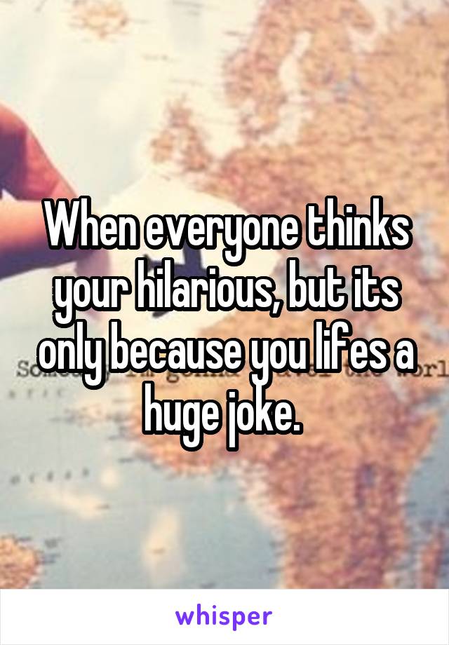 When everyone thinks your hilarious, but its only because you lifes a huge joke. 