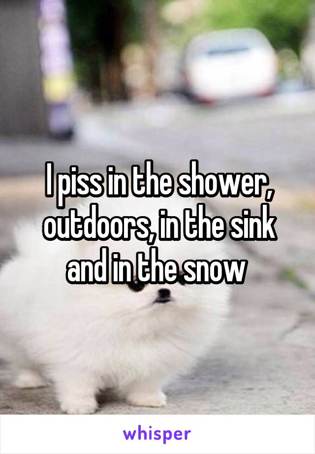 I piss in the shower, outdoors, in the sink and in the snow 