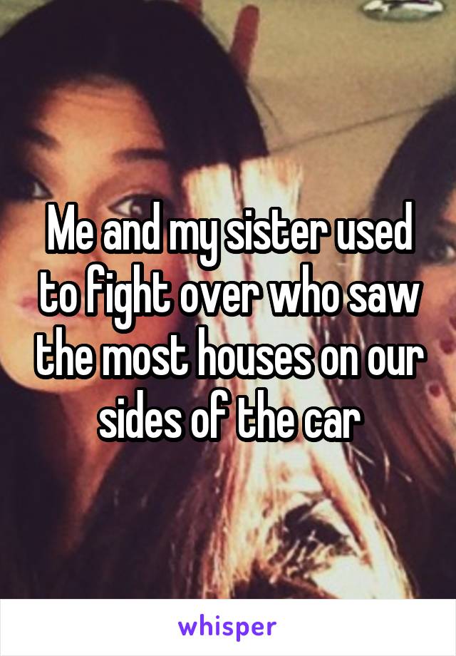 Me and my sister used to fight over who saw the most houses on our sides of the car
