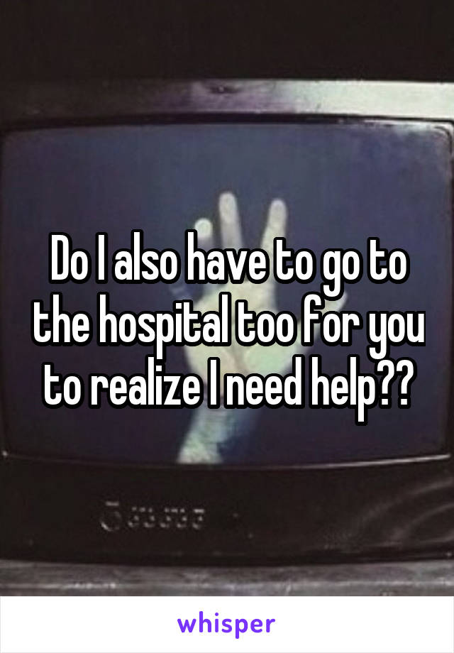 Do I also have to go to the hospital too for you to realize I need help??