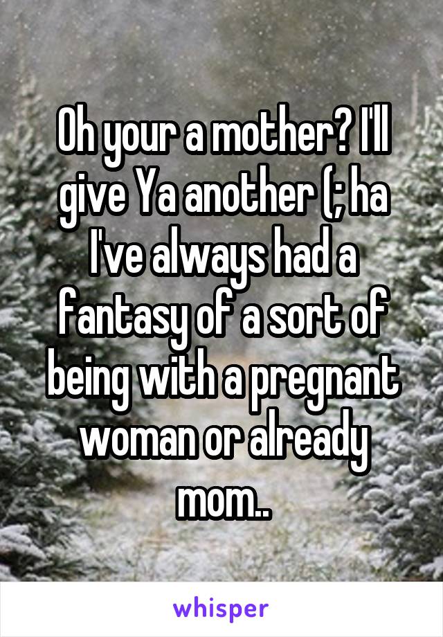 Oh your a mother? I'll give Ya another (; ha I've always had a fantasy of a sort of being with a pregnant woman or already mom..