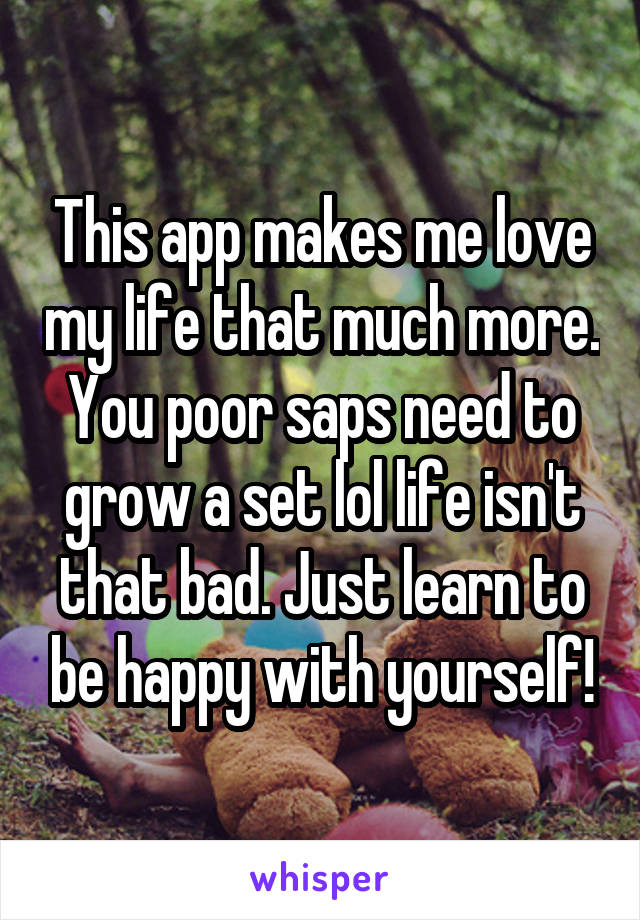 This app makes me love my life that much more. You poor saps need to grow a set lol life isn't that bad. Just learn to be happy with yourself!