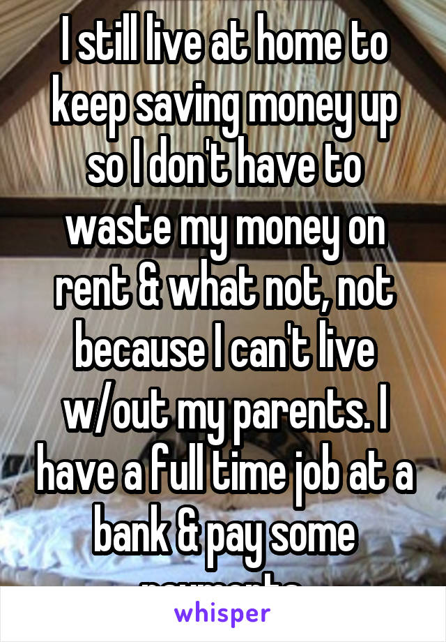 I still live at home to keep saving money up so I don't have to waste my money on rent & what not, not because I can't live w/out my parents. I have a full time job at a bank & pay some payments 