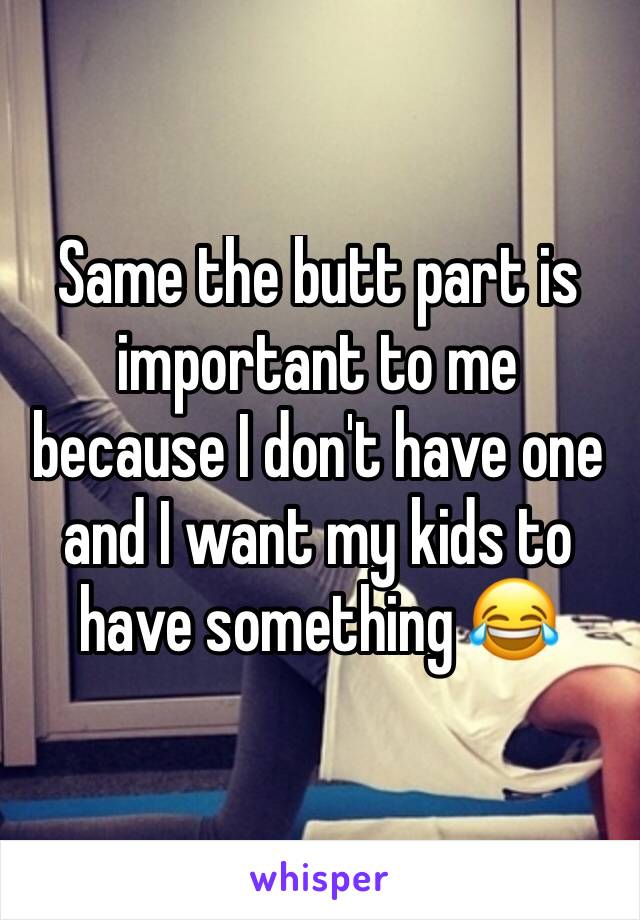 Same the butt part is important to me because I don't have one and I want my kids to have something 😂