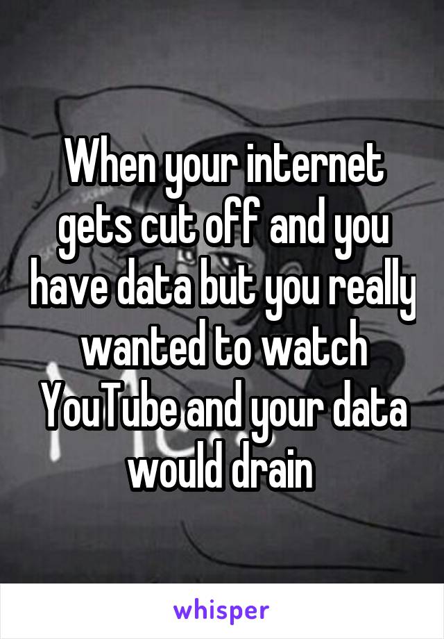 When your internet gets cut off and you have data but you really wanted to watch YouTube and your data would drain 