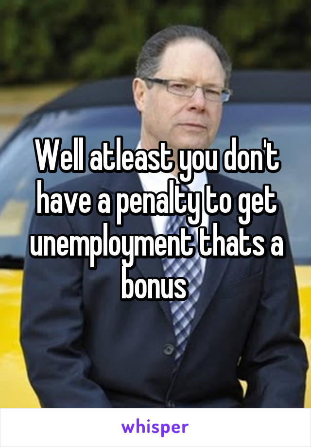 Well atleast you don't have a penalty to get unemployment thats a bonus 