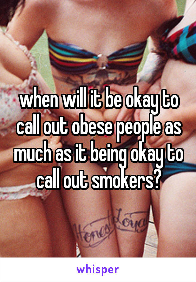 when will it be okay to call out obese people as much as it being okay to call out smokers?