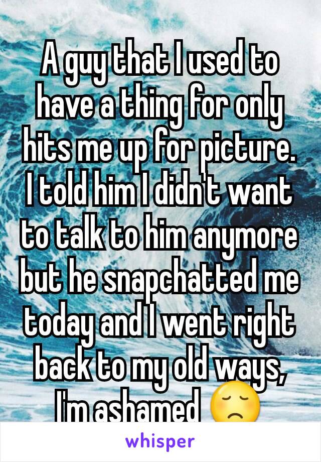 A guy that I used to have a thing for only hits me up for picture. I told him I didn't want to talk to him anymore but he snapchatted me today and I went right back to my old ways, I'm ashamed 😞