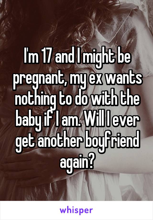 I'm 17 and I might be pregnant, my ex wants nothing to do with the baby if I am. Will I ever get another boyfriend again?