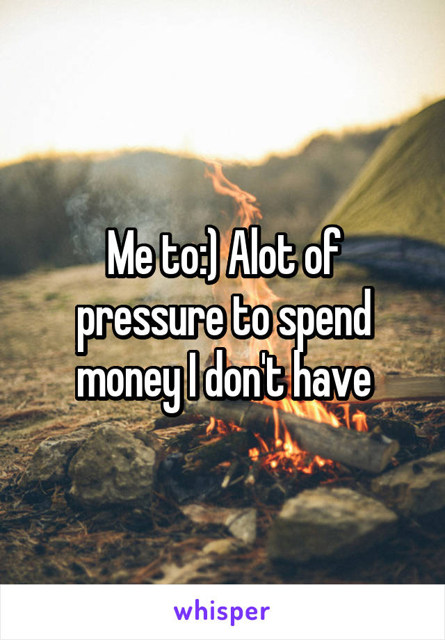 Me to:) Alot of pressure to spend money I don't have