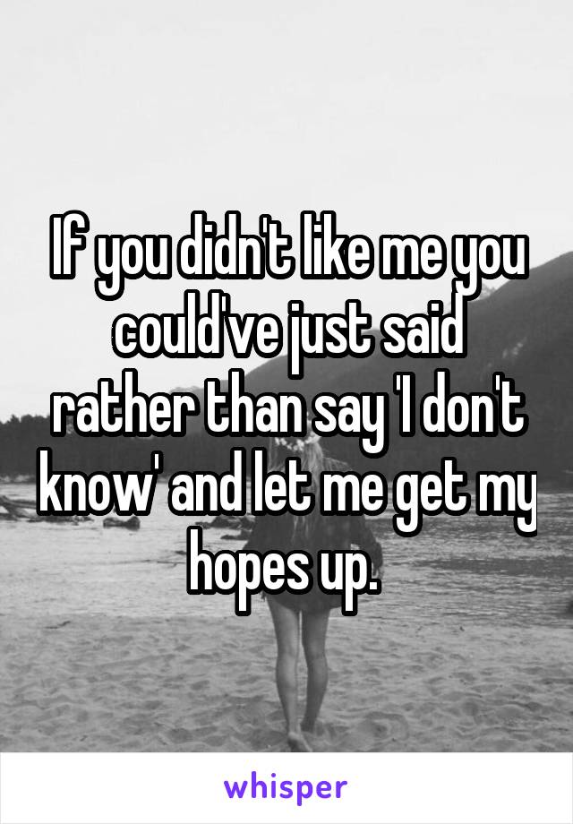 If you didn't like me you could've just said rather than say 'I don't know' and let me get my hopes up. 