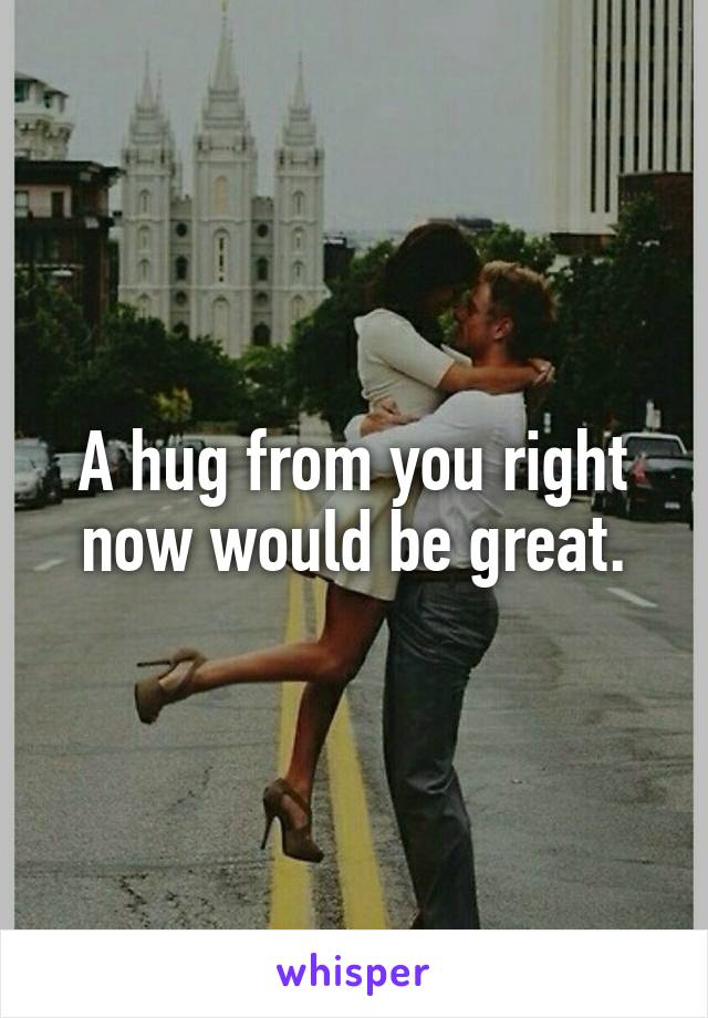 A hug from you right now would be great.