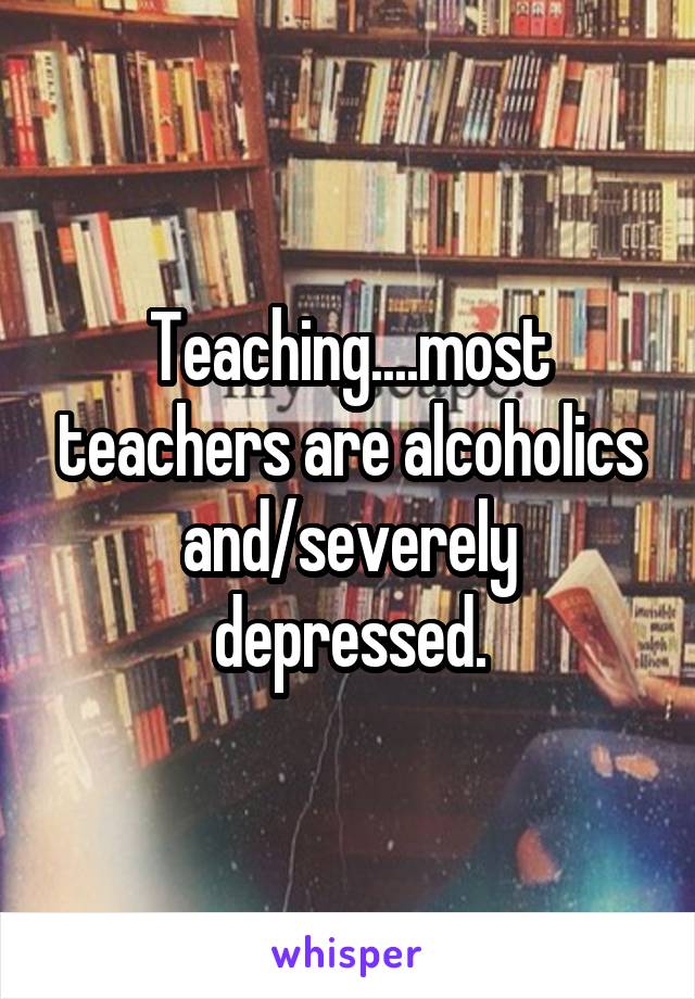 Teaching....most teachers are alcoholics and/severely depressed.