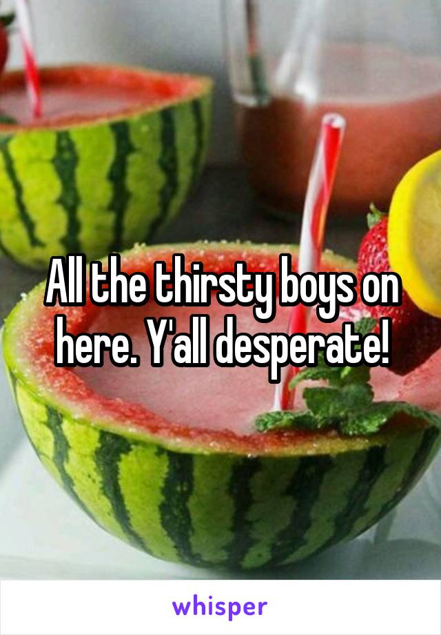 All the thirsty boys on here. Y'all desperate!