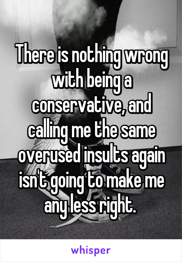 There is nothing wrong with being a conservative, and calling me the same overused insults again isn't going to make me any less right. 