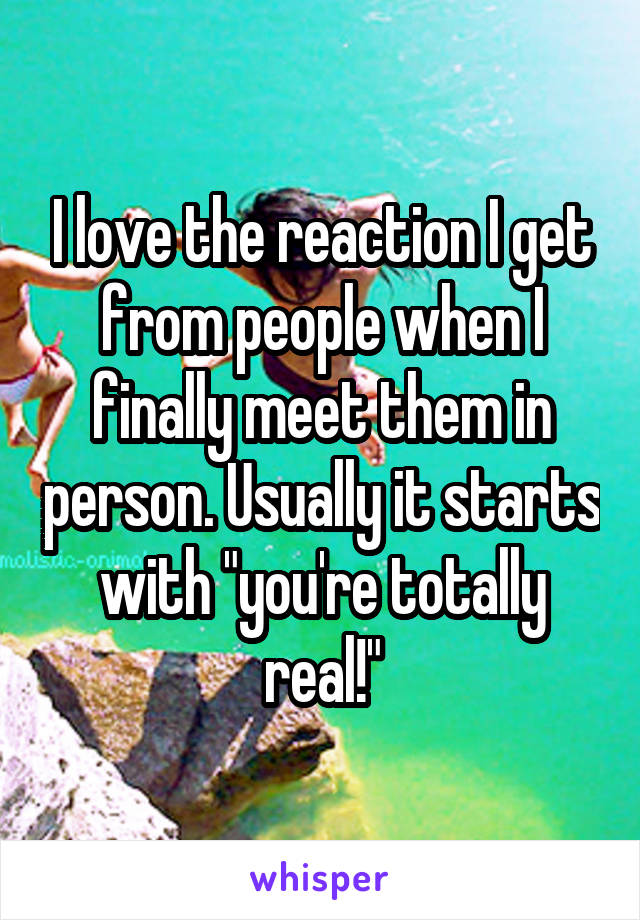 I love the reaction I get from people when I finally meet them in person. Usually it starts with "you're totally real!"