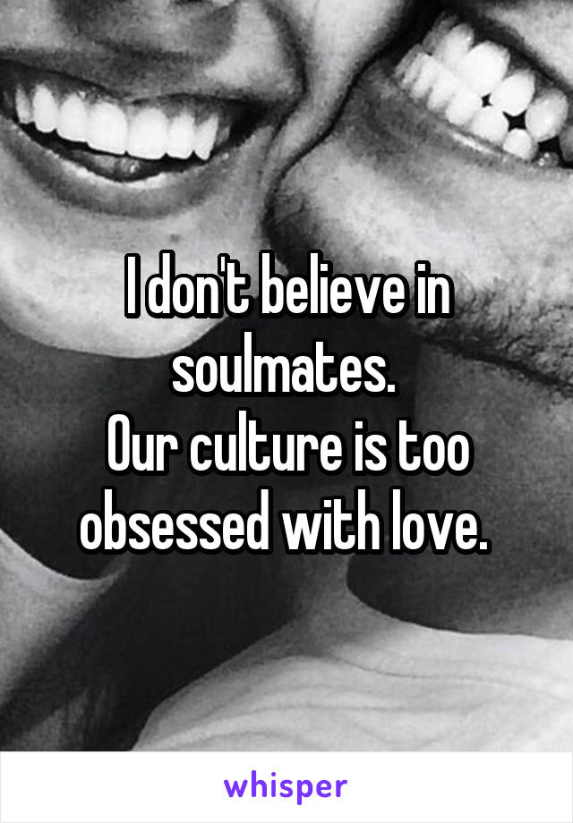 I don't believe in soulmates. 
Our culture is too obsessed with love. 